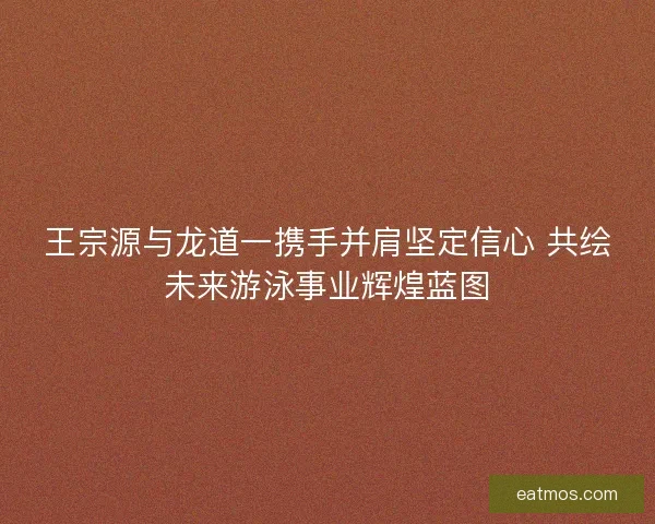 王宗源与龙道一携手并肩坚定信心 共绘未来游泳事业辉煌蓝图