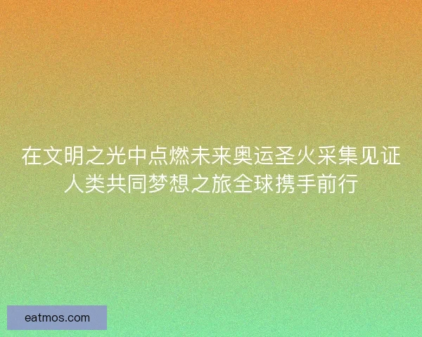 在文明之光中点燃未来奥运圣火采集见证人类共同梦想之旅全球携手前行
