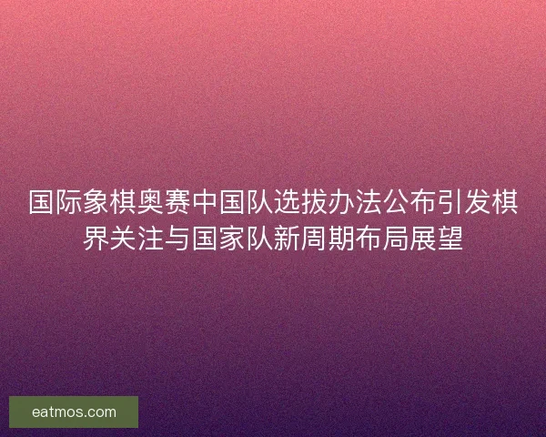 国际象棋奥赛中国队选拔办法公布引发棋界关注与国家队新周期布局展望