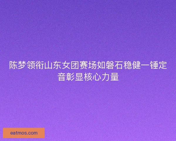 陈梦领衔山东女团赛场如磐石稳健一锤定音彰显核心力量