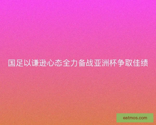 国足以谦逊心态全力备战亚洲杯争取佳绩