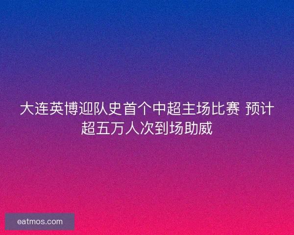大连英博迎队史首个中超主场比赛 预计超五万人次到场助威