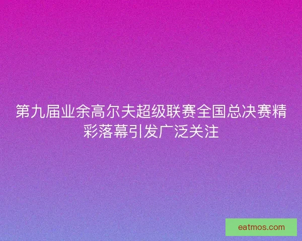 第九届业余高尔夫超级联赛全国总决赛精彩落幕引发广泛关注